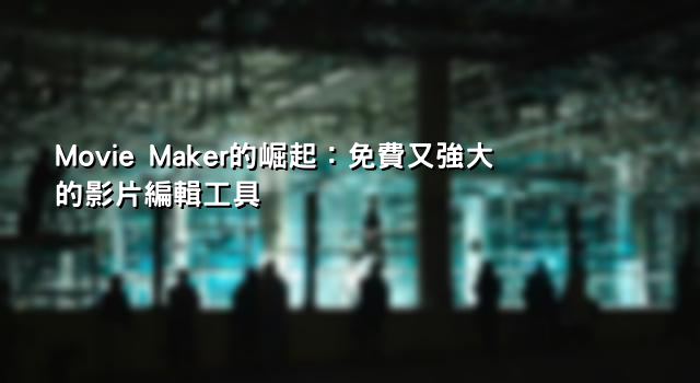 Movie Maker的崛起：免費又強大的影片編輯工具