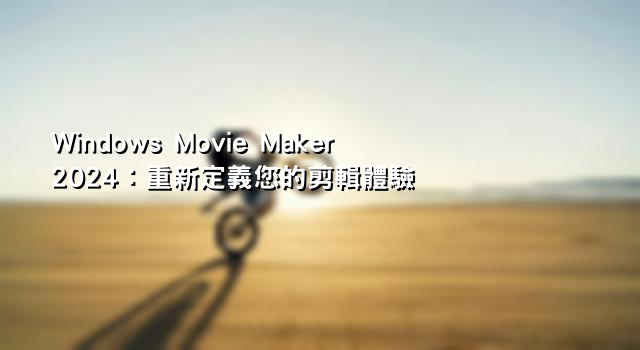 Windows Movie Maker 2024：重新定義您的剪輯體驗